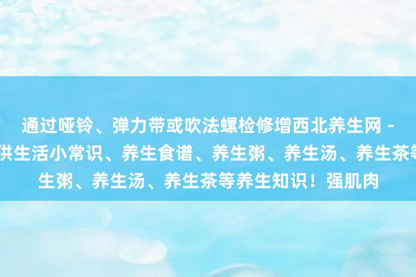 通过哑铃、弹力带或吹法螺检修增西北养生网 - 最好的养生网站提供生活小常识、养生食谱、养生粥、养生汤、养生茶等养生知识！强肌肉