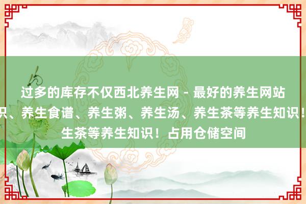 过多的库存不仅西北养生网 - 最好的养生网站提供生活小常识、养生食谱、养生粥、养生汤、养生茶等养生知识！占用仓储空间