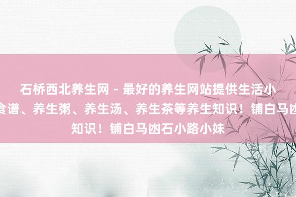 石桥西北养生网 - 最好的养生网站提供生活小常识、养生食谱、养生粥、养生汤、养生茶等养生知识！铺白马凼石小路小妹