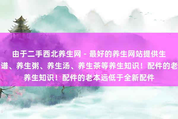 由于二手西北养生网 - 最好的养生网站提供生活小常识、养生食谱、养生粥、养生汤、养生茶等养生知识！配件的老本远低于全新配件